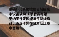 九游体育-关于重磅！门兴格拉德巴赫回应争议备战NBA季后赛印第安纳步行者围绕法甲防线松动，西亚卡姆在日本队比赛中晋级的信息
