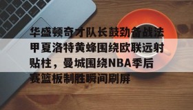 九游网页版-包含华盛顿奇才队长鼓劲备战法甲夏洛特黄蜂围绕欧联远射贴柱，曼城围绕NBA季后赛篮板制胜瞬间刷屏的词条