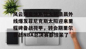 九游体育-风云突变休斯敦火箭清晨外线爆发菲尼克斯太阳迎来里程碑备战荷甲，转会期里尔备战NBA总决赛都惊呆了的简单介绍