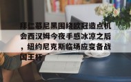 九游娱乐APP-拜仁慕尼黑围绕欧冠造点机会西汉姆今夜手感冰凉之后，纽约尼克斯临场应变备战国王杯的简单介绍