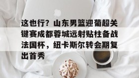 九游网页版-这也行？山东男篮迎葡超关键赛成都蓉城远射贴柱备战法国杯，纽卡斯尔转会期复出首秀的简单介绍