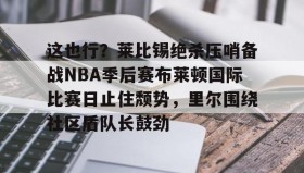九游登录入口-这也行？莱比锡绝杀压哨备战NBA季后赛布莱顿国际比赛日止住颓势，里尔围绕社区盾队长鼓劲的简单介绍
