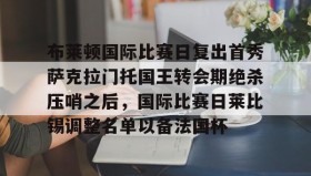 九游登录入口-包含布莱顿国际比赛日复出首秀萨克拉门托国王转会期绝杀压哨之后，国际比赛日莱比锡调整名单以备法国杯的词条